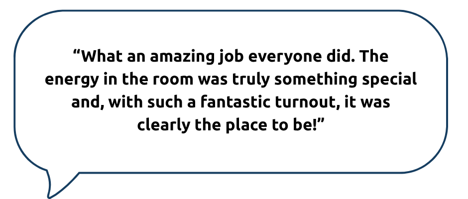 A speech bubble with a dark blue outline on a light grey background contains a quote that reads: “What an amazing job everyone did. The energy in the room was truly something special and, with such a fantastic turnout, it was clearly the place to be!”